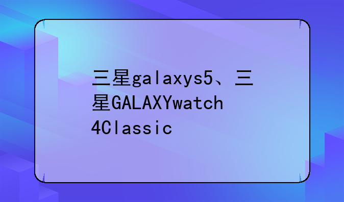 三星galaxys5、三星GALAXYwatch4Classic